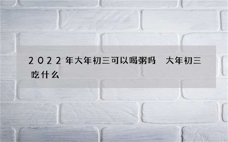 2022年大年初三可以喝粥吗 大年初三吃什么